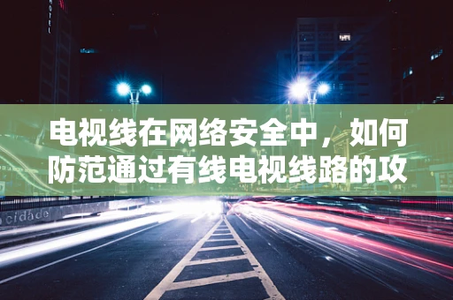 电视线在网络安全中，如何防范通过有线电视线路的攻击？