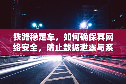 铁路稳定车，如何确保其网络安全，防止数据泄露与系统瘫痪？