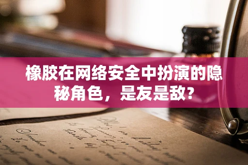 橡胶在网络安全中扮演的隐秘角色，是友是敌？