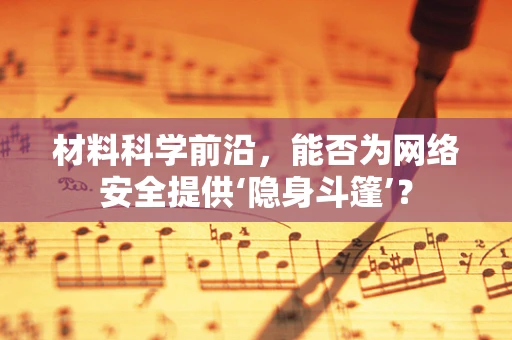 材料科学前沿，能否为网络安全提供‘隐身斗篷’？