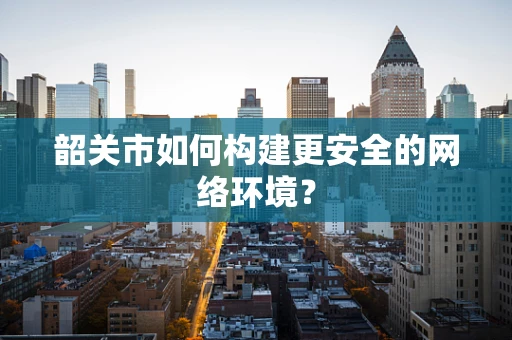 韶关市如何构建更安全的网络环境？