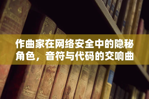 作曲家在网络安全中的隐秘角色，音符与代码的交响曲