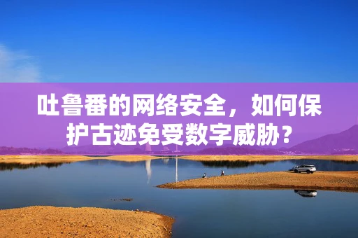 吐鲁番的网络安全，如何保护古迹免受数字威胁？