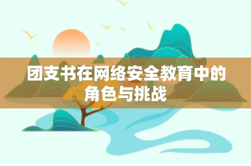 团支书在网络安全教育中的角色与挑战