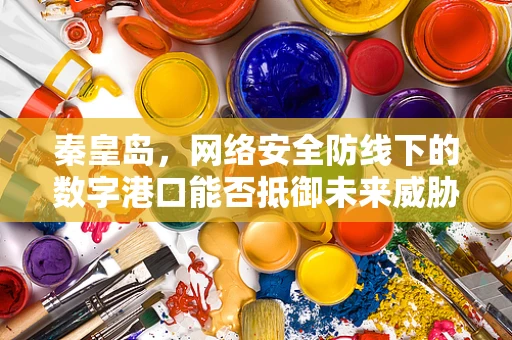 秦皇岛，网络安全防线下的数字港口能否抵御未来威胁？