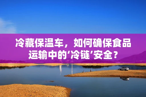 冷藏保温车，如何确保食品运输中的‘冷链’安全？