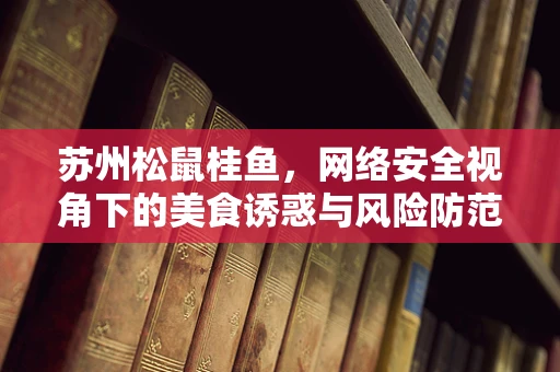 苏州松鼠桂鱼，网络安全视角下的美食诱惑与风险防范