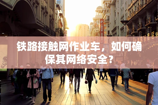 铁路接触网作业车，如何确保其网络安全？