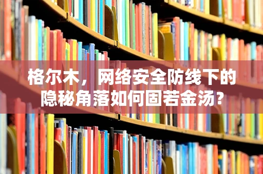 格尔木，网络安全防线下的隐秘角落如何固若金汤？