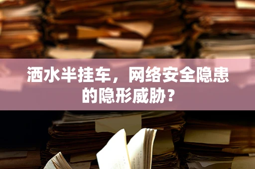 洒水半挂车，网络安全隐患的隐形威胁？