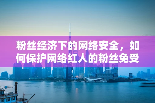粉丝经济下的网络安全，如何保护网络红人的粉丝免受威胁？