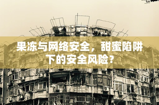 果冻与网络安全，甜蜜陷阱下的安全风险？