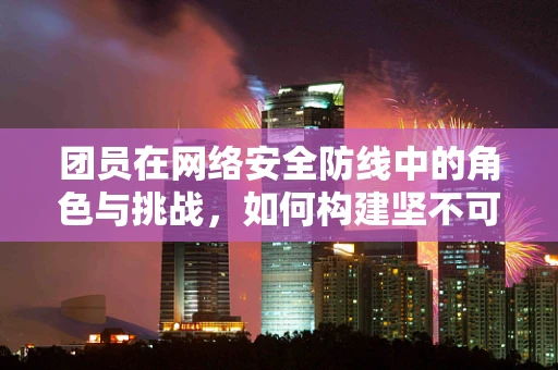 团员在网络安全防线中的角色与挑战，如何构建坚不可摧的网络安全团队？