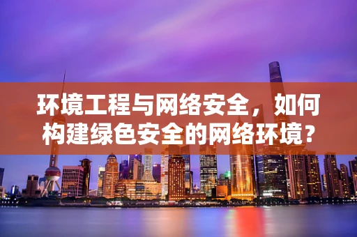 环境工程与网络安全，如何构建绿色安全的网络环境？
