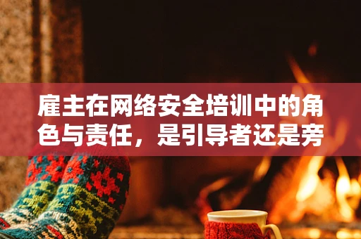 雇主在网络安全培训中的角色与责任，是引导者还是旁观者？
