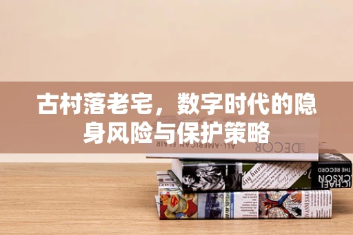 古村落老宅，数字时代的隐身风险与保护策略