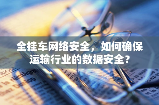 全挂车网络安全，如何确保运输行业的数据安全？