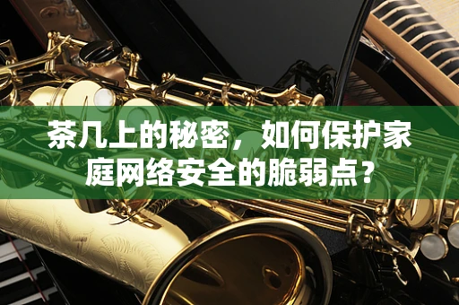 茶几上的秘密，如何保护家庭网络安全的脆弱点？