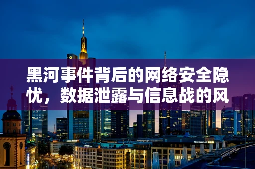 黑河事件背后的网络安全隐忧，数据泄露与信息战的风险