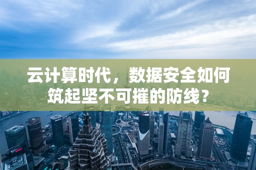 云计算时代，数据安全如何筑起坚不可摧的防线？