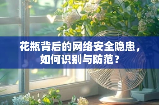花瓶背后的网络安全隐患，如何识别与防范？