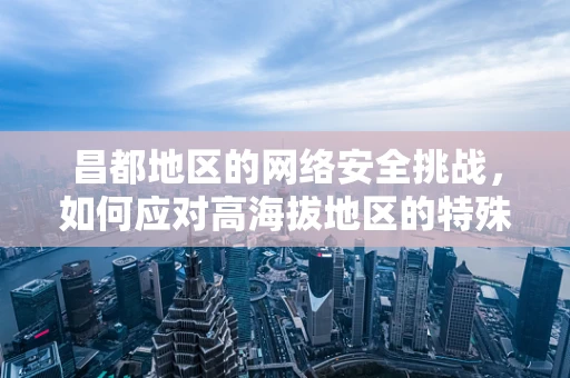 昌都地区的网络安全挑战，如何应对高海拔地区的特殊威胁？