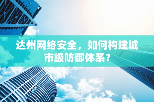 达州网络安全，如何构建城市级防御体系？