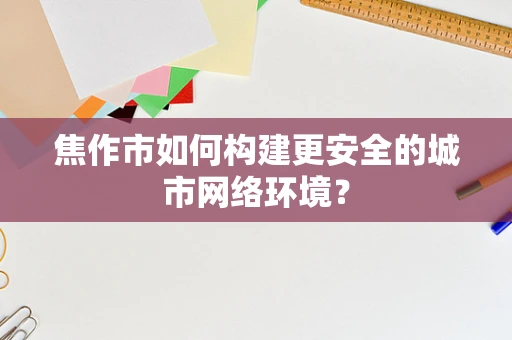 焦作市如何构建更安全的城市网络环境？