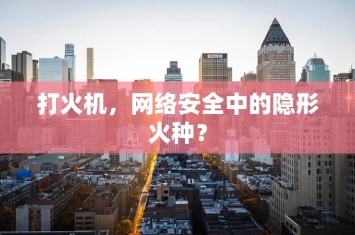 打火机，网络安全中的隐形火种？