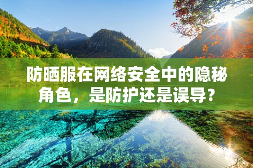 防晒服在网络安全中的隐秘角色，是防护还是误导？