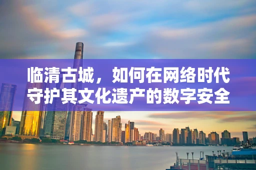 临清古城，如何在网络时代守护其文化遗产的数字安全？