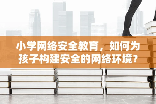 小学网络安全教育，如何为孩子构建安全的网络环境？