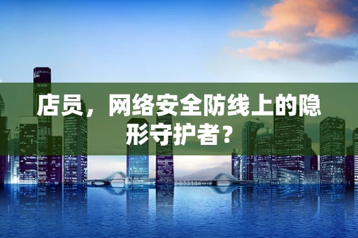 店员，网络安全防线上的隐形守护者？