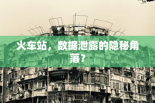 火车站，数据泄露的隐秘角落？