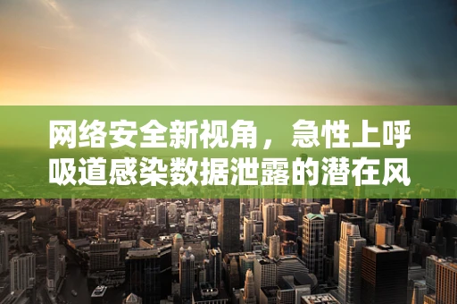 网络安全新视角，急性上呼吸道感染数据泄露的潜在风险？