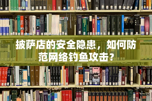 披萨店的安全隐患，如何防范网络钓鱼攻击？
