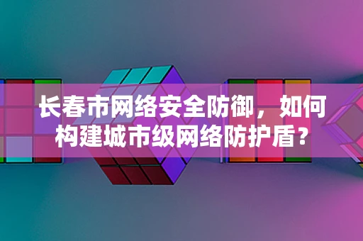 长春市网络安全防御，如何构建城市级网络防护盾？