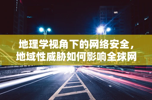 地理学视角下的网络安全，地域性威胁如何影响全球网络？