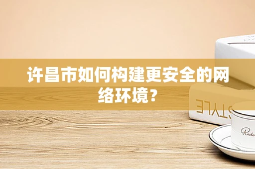 许昌市如何构建更安全的网络环境？