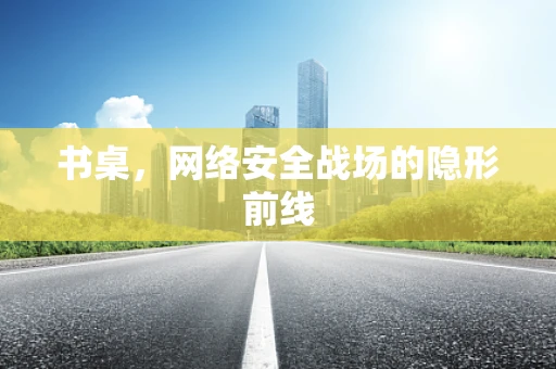 书桌，网络安全战场的隐形前线