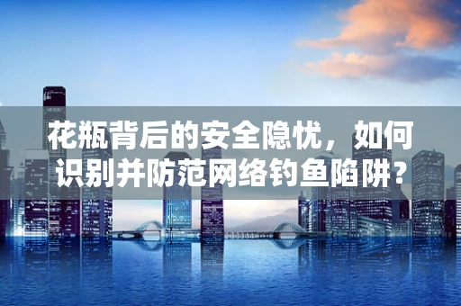 花瓶背后的安全隐忧，如何识别并防范网络钓鱼陷阱？
