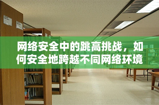 网络安全中的跳高挑战，如何安全地跨越不同网络环境？