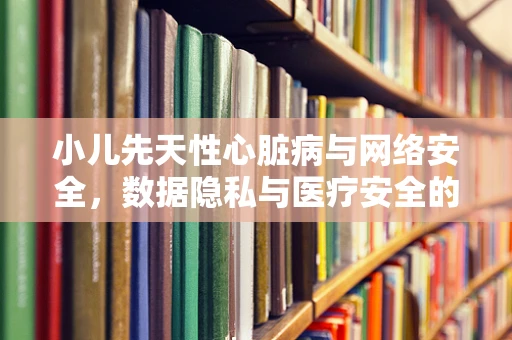 小儿先天性心脏病与网络安全，数据隐私与医疗安全的双重挑战？