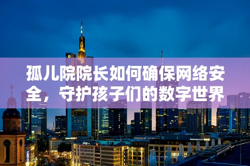 孤儿院院长如何确保网络安全，守护孩子们的数字世界？