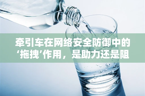 牵引车在网络安全防御中的‘拖拽’作用，是助力还是阻力？
