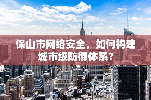 保山市网络安全，如何构建城市级防御体系？
