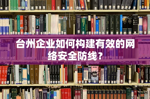 台州企业如何构建有效的网络安全防线？