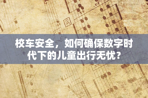 校车安全，如何确保数字时代下的儿童出行无忧？