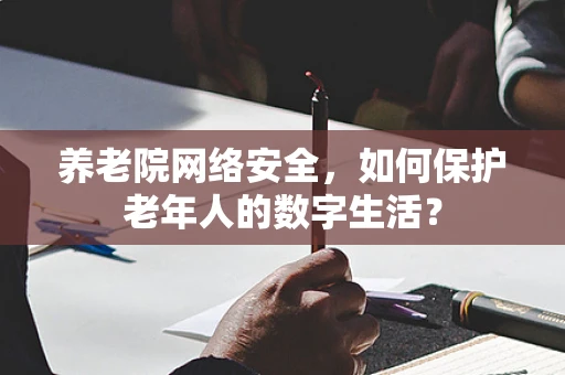 养老院网络安全，如何保护老年人的数字生活？