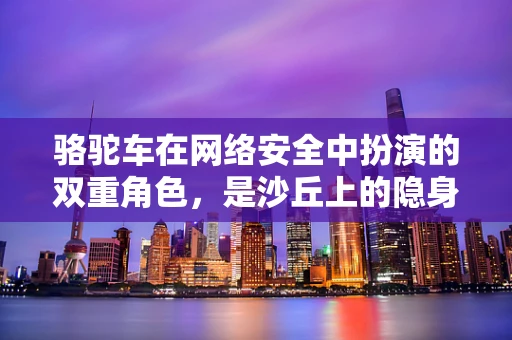 骆驼车在网络安全中扮演的双重角色，是沙丘上的隐身高手，还是数据泄露的移动威胁？